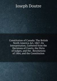 Constitution of Canada: The British North America Act, 1867; Its Interpretation, Gathered from the Decisions of Courts, the Dicta of Judges, and the . Resolutions of 1864, and the Constitution