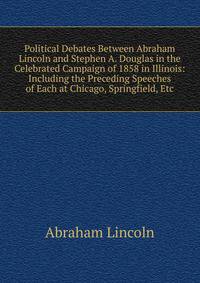 Political Debates Between Abraham Lincoln and Stephen A. Douglas in the Celebrated Campaign of 1858 in Illinois: Including the Preceding Speeches of Each at Chicago, Springfield, Etc