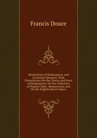 Illustrations of Shakespeare, and of Ancient Manners: With Dissertations On the Clowns and Fools of Shakespeare; On the Collection of Popular Tales . Romanorum; and On the English Morris Dance