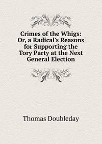 Crimes of the Whigs: Or, a Radical's Reasons for Supporting the Tory Party at the Next General Election