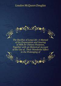 The Bacillus of Long Life: A Manual of the Preparation and Souring of Milk for Dietary Purposes, Together with an Historical Account of the Use of . Their Wonderful Effect in the Prolonging of
