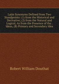 Latin Synonyms Defined from Two Standpoints: (1) from the Historical and Derivative; (2) from the Natural and Logical, As from the Presence of the . Ideas, (B) Primary and Secondary Idea