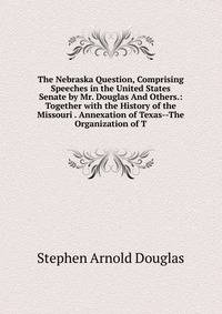 The Nebraska Question, Comprising Speeches in the United States Senate by Mr. Douglas And Others.: Together with the History of the Missouri . Annexation of Texas--The Organization of T