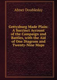 Gettysburg Made Plain: A Succinct Account of the Campaign and Battles, with the Aid of One Diagram and Twenty-Nine Maps