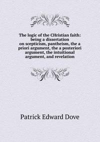 The logic of the CHristian faith: being a dissertation on scepticism, pantheism, the a priori argument, the a posteriori argument, the intuitional argument, and revelation