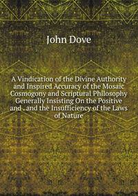 A Vindication of the Divine Authority and Inspired Accuracy of the Mosaic Cosmogony and Scriptural Philosophy Generally Insisting On the Positive and . and the Insufficiency of the Laws of Nature