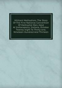 Militant Methodism; The Story Of The First National Convention Of Methodist Men, Held At Indianapolis, Indiana, October Twenty-eight To Thirty-one, Nineteen Hundred And Thirteen