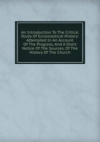 An Introduction To The Critical Study Of Ecclesiastical History: Attempted In An Account Of The Progress, And A Short Notice Of The Sources, Of The History Of The Church