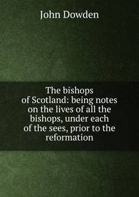 The bishops of Scotland: being notes on the lives of all the bishops, under each of the sees, prior to the reformation