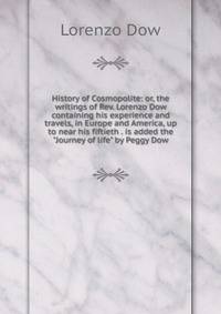 History of Cosmopolite: or, the writings of Rev. Lorenzo Dow containing his experience and travels, in Europe and America, up to near his fiftieth . is added the "Journey of life" by Peggy Dow