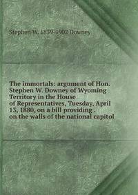 The immortals: argument of Hon. Stephen W. Downey of Wyoming Territory in the House of Representatives, Tuesday, April 13, 1880, on a bill providing . on the walls of the national capitol