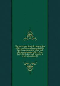 The annotated Scottish communion office; an historical account of the Scottish communion office and of the communion office of the Protestant . to which is added a reprint in reduced f