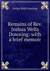 Remains of Rev. Joshua Wells Downing: with a brief memoir