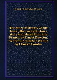 The story of beauty &amp; the beast; the complete fairy story translated from the French by Ernest Dowson. With four plates in colour by Charles Condor