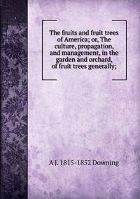 The fruits and fruit trees of America; or, The culture, propagation, and management, in the garden and orchard, of fruit trees generally;