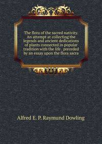 The flora of the sacred nativity. An attempt at collecting the legends and ancient dedications of plants connected in popular tradition with the life . preceded by an essay upon the flora sacra