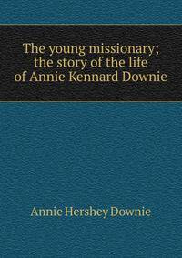 The young missionary; the story of the life of Annie Kennard Downie