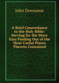 A Brief Concordance to the Holy Bible: Serving for the More Easy Finding Out of the Most Useful Places Therein Contained