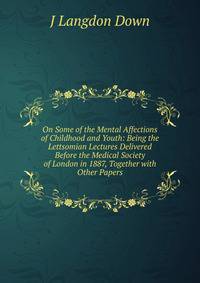 On Some of the Mental Affections of Childhood and Youth: Being the Lettsomian Lectures Delivered Before the Medical Society of London in 1887, Together with Other Papers