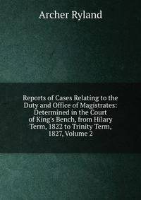 Reports of Cases Relating to the Duty and Office of Magistrates: Determined in the Court of King's Bench, from Hilary Term, 1822 to Trinity Term, 1827, Volume 2