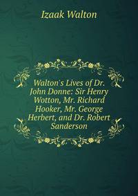 Walton's Lives of Dr. John Donne: Sir Henry Wotton, Mr. Richard Hooker, Mr. George Herbert, and Dr. Robert Sanderson