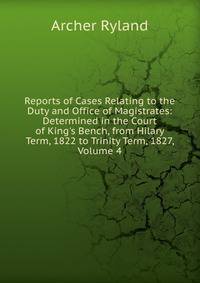 Reports of Cases Relating to the Duty and Office of Magistrates: Determined in the Court of King's Bench, from Hilary Term, 1822 to Trinity Term, 1827, Volume 4
