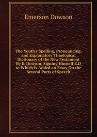 The Youth's Spelling, Pronouncing, and Explanatory Theological Dictionary of the New Testament By E. Dowson, Signing Himself E.D to Which Is Added an Essay On the Several Parts of Speech
