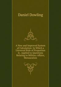 A New and Improved System of Calculation: In Which a Universal Rule of Proportion Is . Applied to Questions Relating to Military Affairs, Mensuration