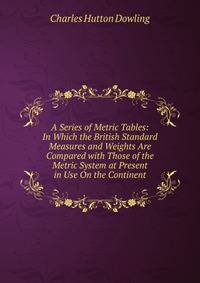 A Series of Metric Tables: In Which the British Standard Measures and Weights Are Compared with Those of the Metric System at Present in Use On the Continent