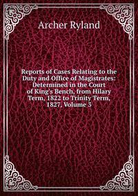 Reports of Cases Relating to the Duty and Office of Magistrates: Determined in the Court of King's Bench, from Hilary Term, 1822 to Trinity Term, 1827, Volume 3