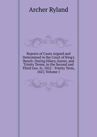Reports of Cases Argued and Determined in the Court of King's Bench: During Hilary, Easter, and Trinity Terms, in the Second and Third Geo. Iv, 1822 - Trinity Term, 1827, Volume 1
