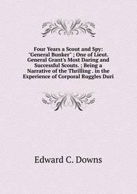 Four Years a Scout and Spy: "General Bunker" ; One of Lieut. General Grant's Most Daring and Successful Scouts. ; Being a Narrative of the Thrilling . in the Experience of Corporal Ruggles Duri