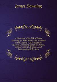 A Narrative of the Life of James Downing, (A Blind Man,) Late a Private in His Majesty's 20Th Regiment of Foot: Containing Historical, Naval, Military, Moral, Religious, and Entertaining Reflections
