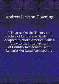 A Treatise On the Theory and Practice of Landscape Gardening: Adapted to North America; with a View to the Improvement of Country Residences . with Remarks On Rural Architecture .