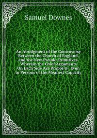 An Abridgment of the Controversy Between the Church of England, and the New Pseudo-Primitives. Wherein the Chief Arguments On Each Side Are Propos'D . Even to Persons of the Meanest Capacity