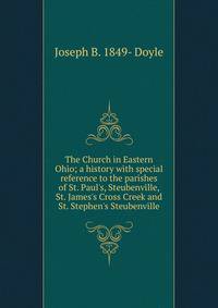 The Church in Eastern Ohio; a history with special reference to the parishes of St. Paul's, Steubenville, St. James's Cross Creek and St. Stephen's Steubenville