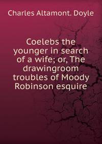 Coelebs the younger in search of a wife; or, The drawingroom troubles of Moody Robinson esquire