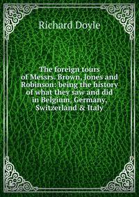 The foreign tours of Messrs. Brown, Jones and Robinson: being the history of what they saw and did in Belgium, Germany, Switzerland &amp; Italy