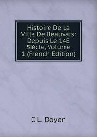 Histoire De La Ville De Beauvais: Depuis Le 14E Siecle, Volume 1 (French Edition)