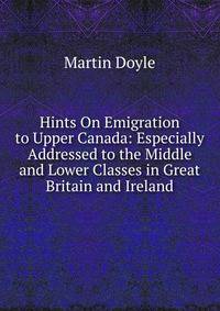 Hints On Emigration to Upper Canada: Especially Addressed to the Middle and Lower Classes in Great Britain and Ireland