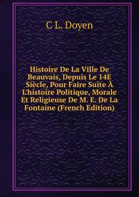 Histoire De La Ville De Beauvais, Depuis Le 14E Si?cle, Pour Faire Suite ? L'histoire Politique, Morale Et Religieuse De M. E. De La Fontaine (French Edition)