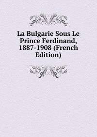 La Bulgarie Sous Le Prince Ferdinand, 1887-1908 (French Edition)