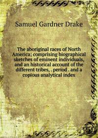 The aboriginal races of North America; comprising biographical sketches of eminent individuals, and an historical account of the different tribes, . period . and a copious analytical index