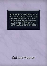 Magnalia Christi americana; or, The ecclesiastical history of New-England; from its first planting, in the year 1620, unto the year of Our Lord 1698. In seven books