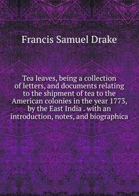Tea leaves, being a collection of letters, and documents relating to the shipment of tea to the American colonies in the year 1773, by the East India . with an introduction, notes, and biographica