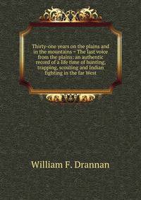 Thirty-one years on the plains and in the mountains = The last voice from the plains: an authentic record of a life time of hunting, trapping, scouting and Indian fighting in the far West