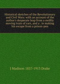 Historical sketches of the Revolutionary and Civil Wars: with an account of the author's desperate leap from a swiftly moving train of cars, and a . in making his escape from a prison-pen