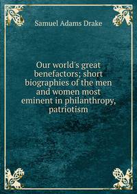Our world's great benefactors; short biographies of the men and women most eminent in philanthropy, patriotism