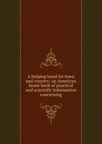 A helping hand for town and country: an American home book of practical and scientific information concerning