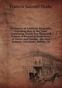 Dictionary of American Biography, Including Men of the Time: Containing Nearly Ten Thousand Notices of Persons of Both Sexes, of Native and Foreign . the Arts, Sciences, Literature, Politics, Or
